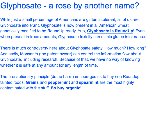 Glyphosate - a rose by another name? While just a small percentage of Americans are gluten intolerant, all of us are Glyphosate intolerant. Glyphosate is now present in all American wheat genetically modified to be RoundUp ready. Yup, Glyphosate is RoundUp! Even when present in trace amounts, Glyphosate toxicity can mimic gluten intolerance. There is much controversy here about Glyphosate safety. How much? How long? And sadly, Monsanto (the patent owner) can control the information flow about Glyphosate, including research. Because of that, we have no way of knowing whether it is safe at any amount for any length of time. The precautionary principle (do no harm) encourages us to buy non Roundup tainted foods. Grains and peppermint and spearmint are the most highly contaminated with the stuff. So buy organic!